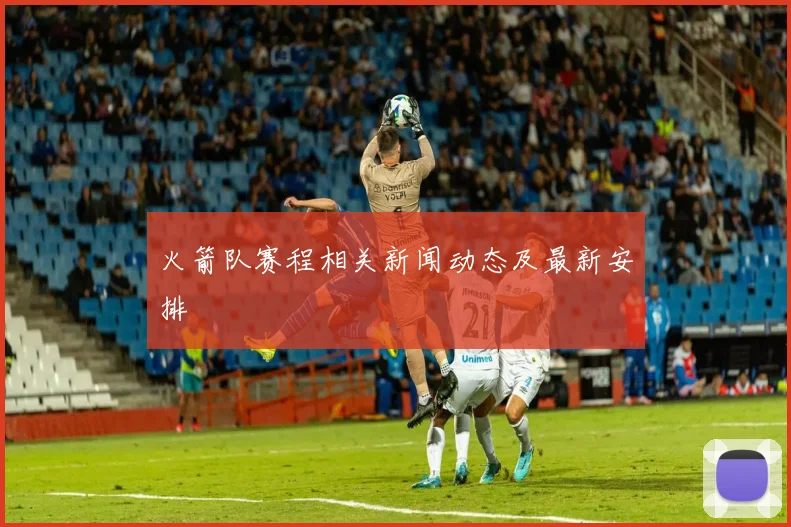 火箭队赛程相关新闻动态及最新安排