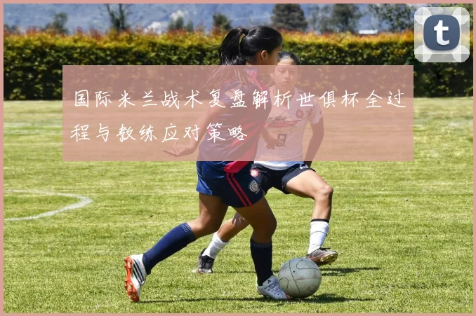 国际米兰战术复盘解析世俱杯全过程与教练应对策略