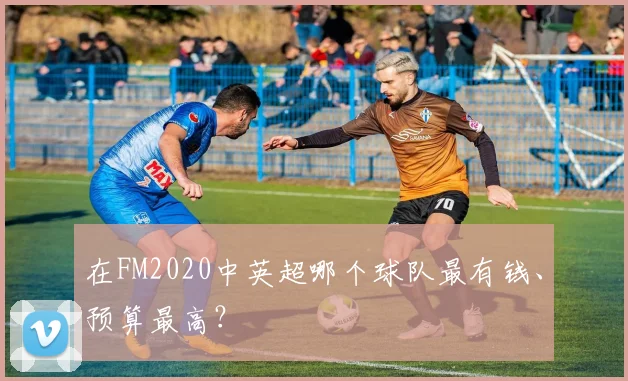 在FM2020中英超哪个球队最有钱、预算最高？