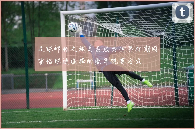 足球邮轮之旅是否成为世界杯期间富裕球迷选择的豪华观赛方式